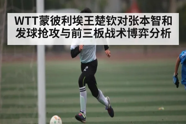 WTT蒙彼利埃王楚钦对张本智和发球抢攻与前三板战术博弈分析